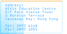 

Address:

Witts Education Centre

2/F Park Avenue Tower

5 Moreton Terrace

Causeway Bay, Hong Kong



Tel: 2893 6118

Fax: 2893 1001

		